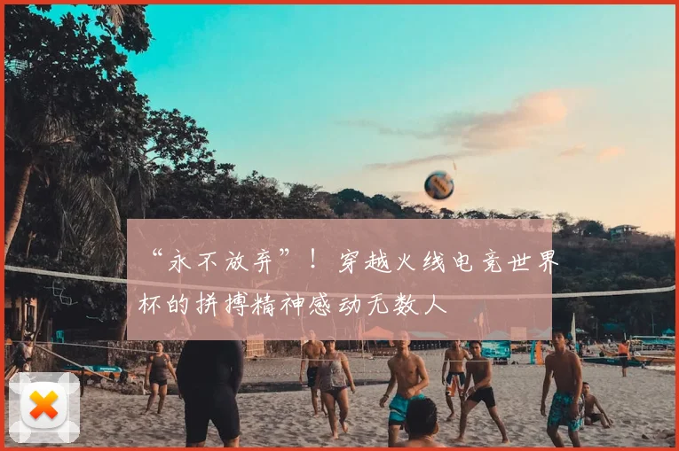 “永不放弃”！穿越火线电竞世界杯的拼搏精神感动无数人