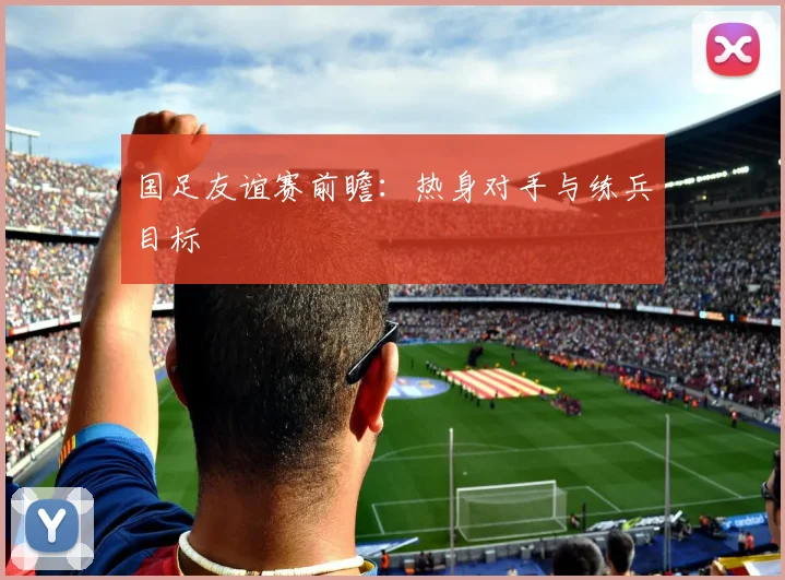 国足友谊赛前瞻：热身对手与练兵目标