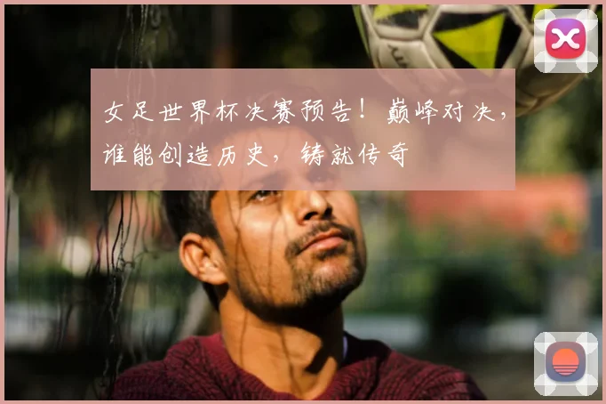 女足世界杯决赛预告！巅峰对决，谁能创造历史，铸就传奇