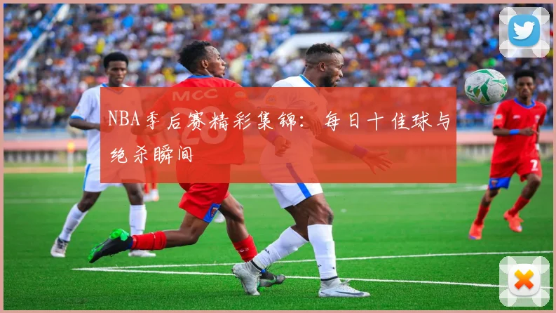 NBA季后赛精彩集锦：每日十佳球与绝杀瞬间