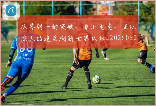 从零到一的突破，非洲电竞，正以惊人的速度刷新世界认知_20260601173247
