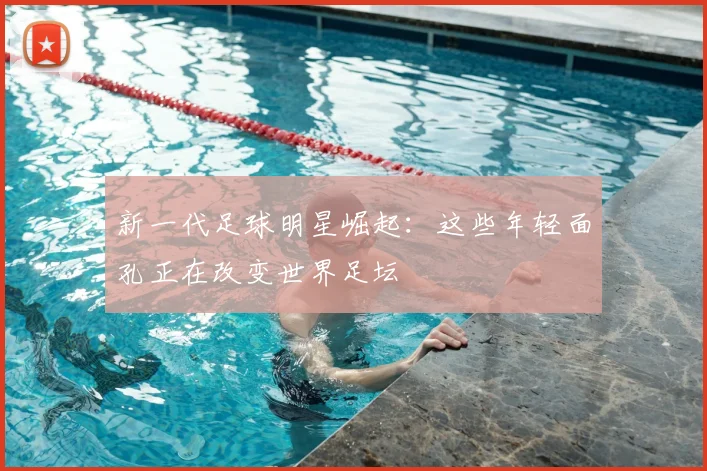 新一代足球明星崛起:这些年轻面孔正在改变世界足坛