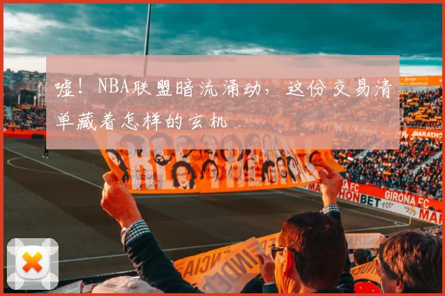 嘘！NBA联盟暗流涌动，这份交易清单藏着怎样的玄机