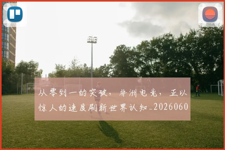 从零到一的突破，非洲电竞，正以惊人的速度刷新世界认知_20260601173247