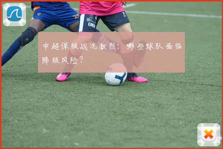 中超保级战况激烈：哪些球队面临降级风险？