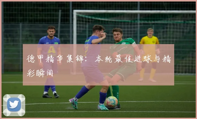 德甲精华集锦:本轮最佳进球与精彩瞬间